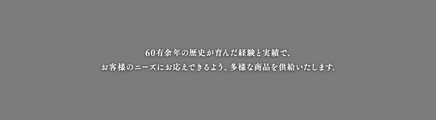 50有余年の歴史が育んだ経験と実績で、お客様のニーズにお応えできるよう、多様な商品を供給いたします。